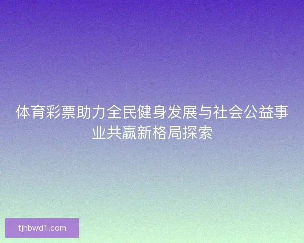 体育彩票助力全民健身发展与社会公益事业共赢新格局探索 体育彩票助力全民健身发展与社会公益事业共赢新格局探索