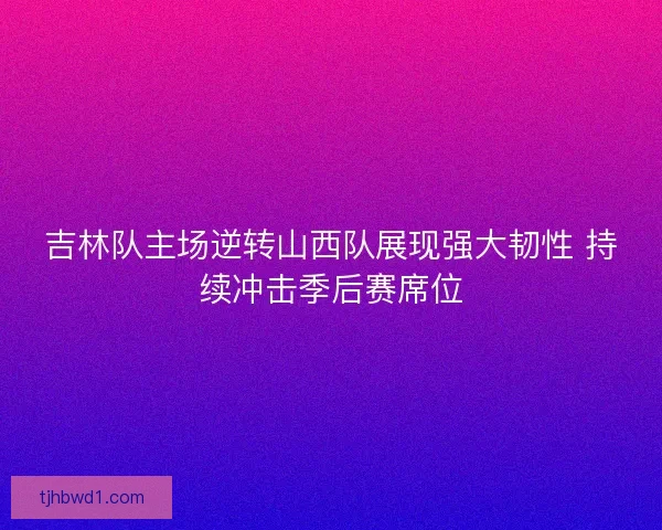 吉林队主场逆转山西队展现强大韧性 持续冲击季后赛席位