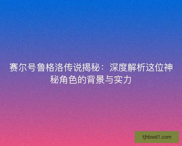 赛尔号鲁格洛传说揭秘：深度解析这位神秘角色的背景与实力