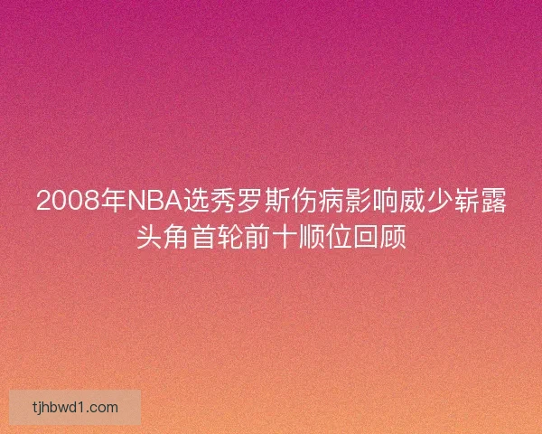 2008年NBA选秀罗斯伤病影响威少崭露头角首轮前十顺位回顾