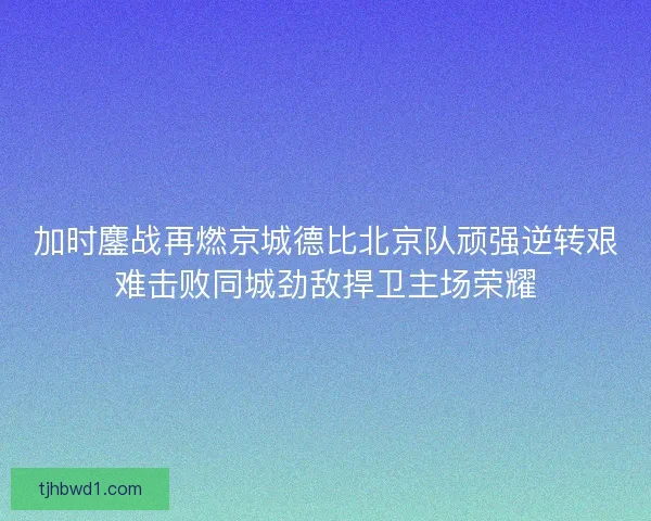 加时鏖战再燃京城德比北京队顽强逆转艰难击败同城劲敌捍卫主场荣耀 加时鏖战再燃京城德比北京队顽强逆转艰难击败同城劲敌捍卫主场荣耀
