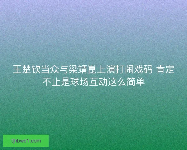 王楚钦当众与梁靖崑上演打闹戏码 肯定不止是球场互动这么简单 王楚钦当众与梁靖崑上演打闹戏码 肯定不止是球场互动这么简单
