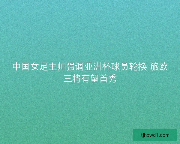 中国女足主帅强调亚洲杯球员轮换 旅欧三将有望首秀