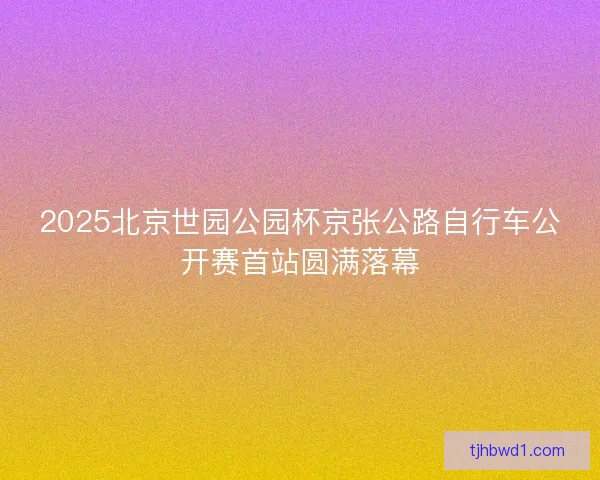 2025北京世园公园杯京张公路自行车公开赛首站圆满落幕 2025北京世园公园杯京张公路自行车公开赛首站圆满落幕