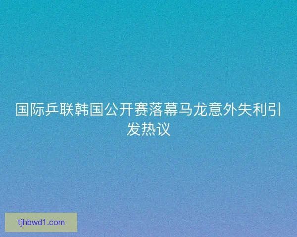 国际乒联韩国公开赛落幕马龙意外失利引发热议
