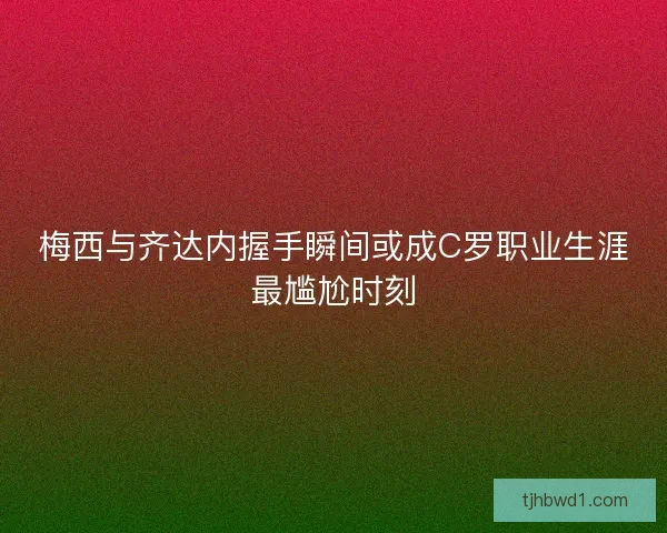 梅西与齐达内握手瞬间或成C罗职业生涯最尴尬时刻 梅西与齐达内握手瞬间或成C罗职业生涯最尴尬时刻