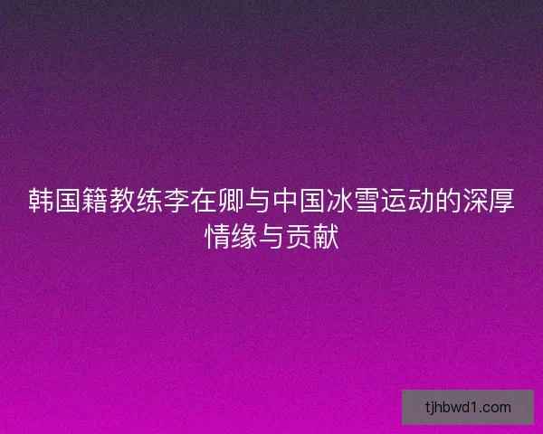 韩国籍教练李在卿与中国冰雪运动的深厚情缘与贡献 韩国籍教练李在卿与中国冰雪运动的深厚情缘与贡献