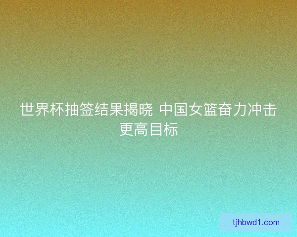 世界杯抽签结果揭晓 中国女篮奋力冲击更高目标