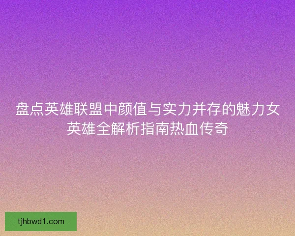 盘点英雄联盟中颜值与实力并存的魅力女英雄全解析指南热血传奇 盘点英雄联盟中颜值与实力并存的魅力女英雄全解析指南热血传奇