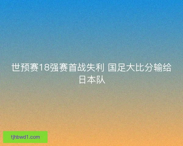 世预赛18强赛首战失利 国足大比分输给日本队 世预赛18强赛首战失利 国足大比分输给日本队