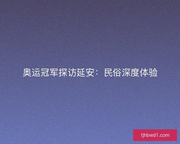 奥运冠军探访延安：民俗深度体验