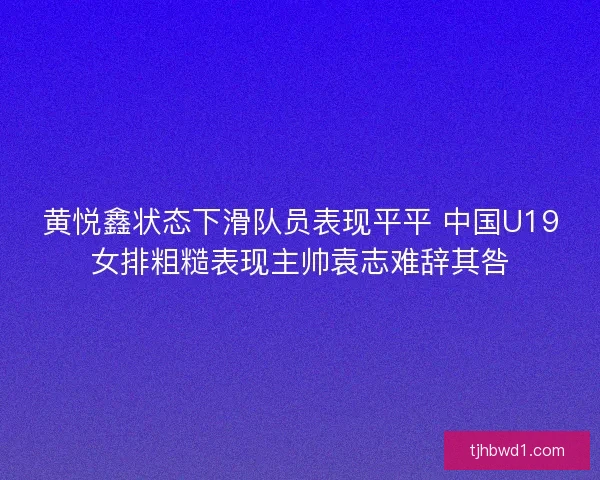 黄悦鑫状态下滑队员表现平平 中国U19女排粗糙表现主帅袁志难辞其咎 黄悦鑫状态下滑队员表现平平 中国U19女排粗糙表现主帅袁志难辞其咎