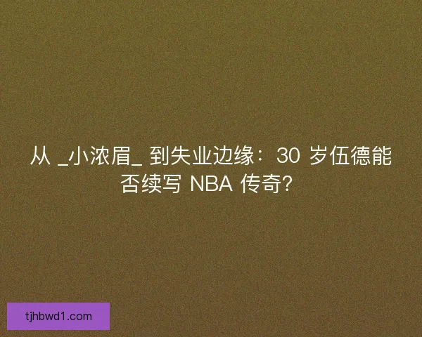 从 _小浓眉_ 到失业边缘：30 岁伍德能否续写 NBA 传奇？