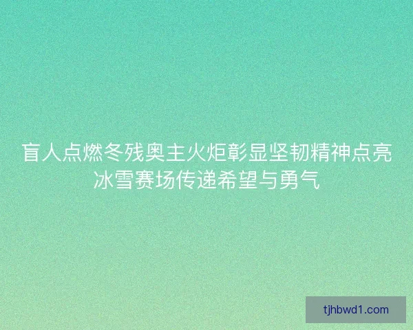 盲人点燃冬残奥主火炬彰显坚韧精神点亮冰雪赛场传递希望与勇气