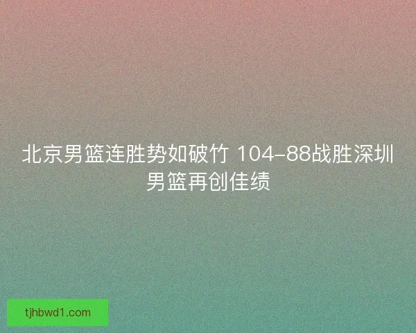 北京男篮连胜势如破竹 104-88战胜深圳男篮再创佳绩