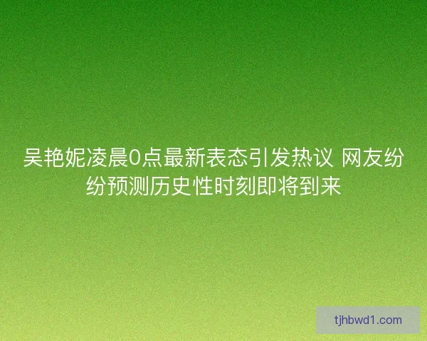 吴艳妮凌晨0点最新表态引发热议 网友纷纷预测历史性时刻即将到来