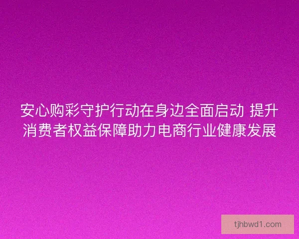 安心购彩守护行动在身边全面启动 提升消费者权益保障助力电商行业健康发展 安心购彩守护行动在身边全面启动 提升消费者权益保障助力电商行业健康发展