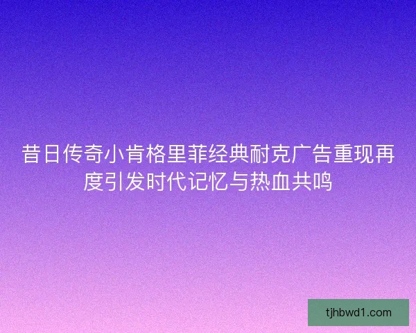 昔日传奇小肯格里菲经典耐克广告重现再度引发时代记忆与热血共鸣 昔日传奇小肯格里菲经典耐克广告重现再度引发时代记忆与热血共鸣