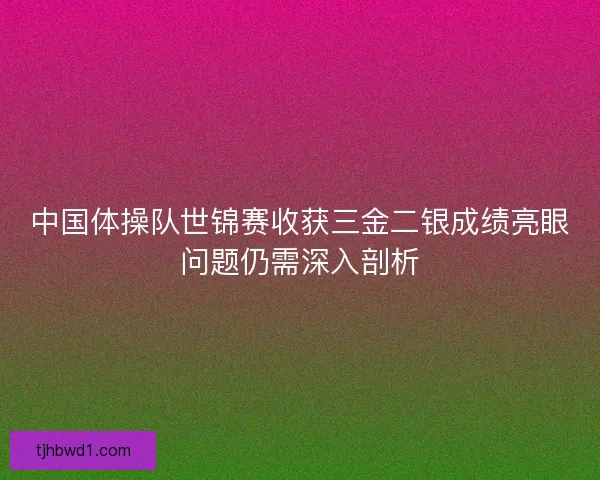 中国体操队世锦赛收获三金二银成绩亮眼问题仍需深入剖析 中国体操队世锦赛收获三金二银成绩亮眼问题仍需深入剖析