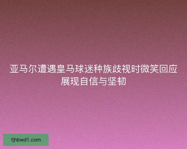 亚马尔遭遇皇马球迷种族歧视时微笑回应展现自信与坚韧 亚马尔遭遇皇马球迷种族歧视时微笑回应展现自信与坚韧